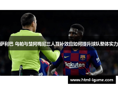 萨利巴 乌帕与楚阿梅尼三人互补效应如何提升球队整体实力