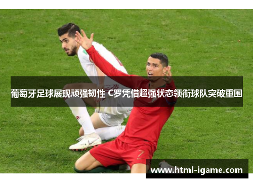 葡萄牙足球展现顽强韧性 C罗凭借超强状态领衔球队突破重围