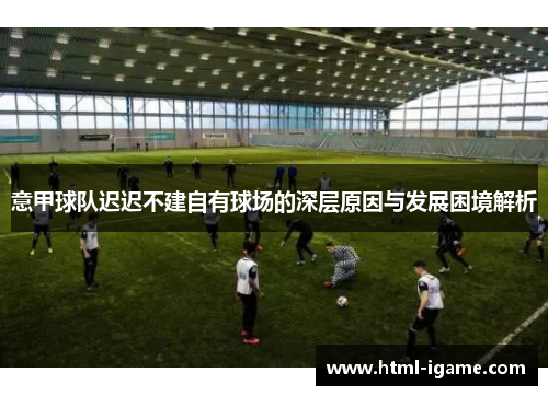 意甲球队迟迟不建自有球场的深层原因与发展困境解析