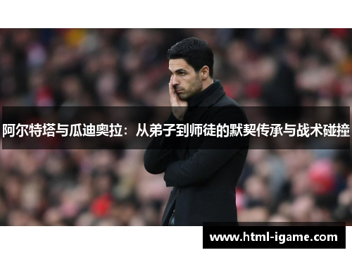 阿尔特塔与瓜迪奥拉：从弟子到师徒的默契传承与战术碰撞