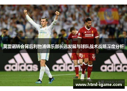 莫雷诺转会背后利物浦俱乐部长远发展与球队战术战略深度分析